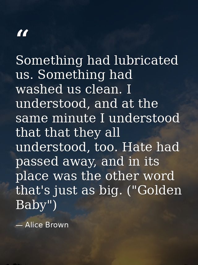 Something had lubricated us. Something had washed us clean. I understood, and at the same minute I understood that that  — Alice Brown