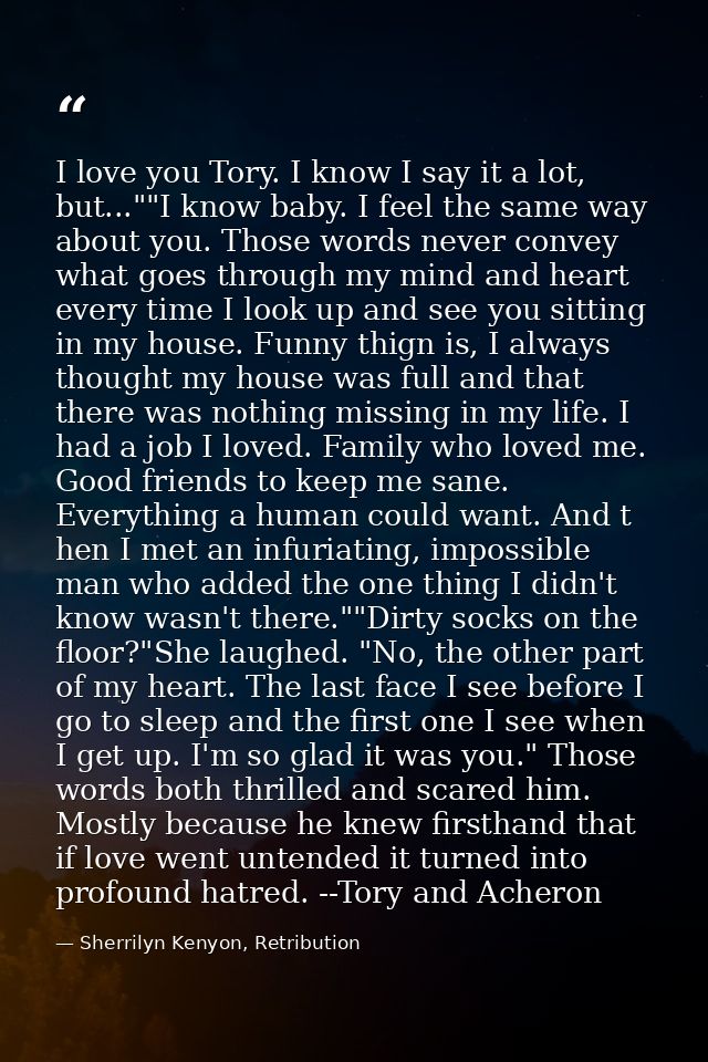 I love you Tory. I know I say it a lot, but...""I know baby. I feel the same way about you. Those words never convey wha — Sherrilyn Kenyon, Retribution
