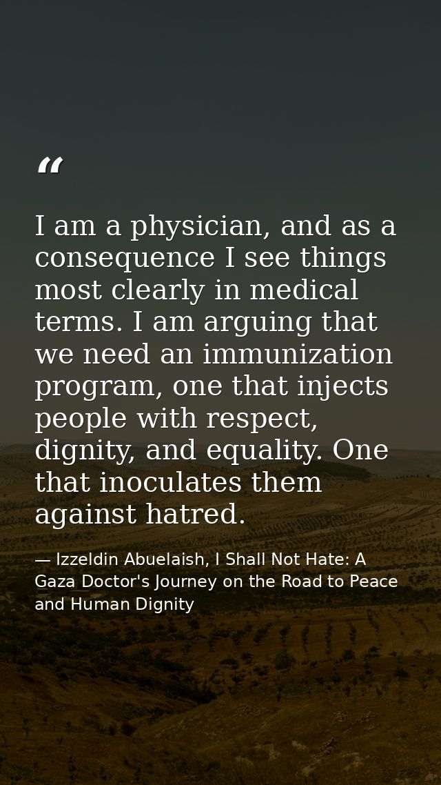 I am a physician, and as a consequence I see things most clearly in medical terms. I am arguing that we need an immuniza — Izzeldin Abuelaish, I Shall Not Hate: A Gaza Doctor's Journey on the Road to Peace and Human Dignity