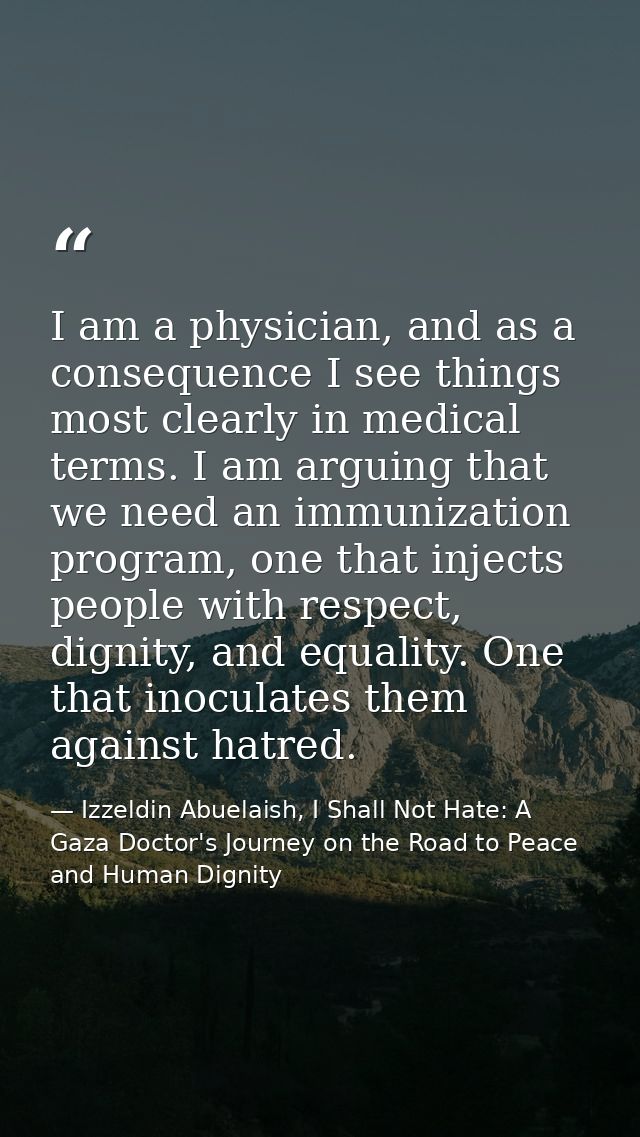 I am a physician, and as a consequence I see things most clearly in medical terms. I am arguing that we need an immuniza — Izzeldin Abuelaish, I Shall Not Hate: A Gaza Doctor's Journey on the Road to Peace and Human Dignity