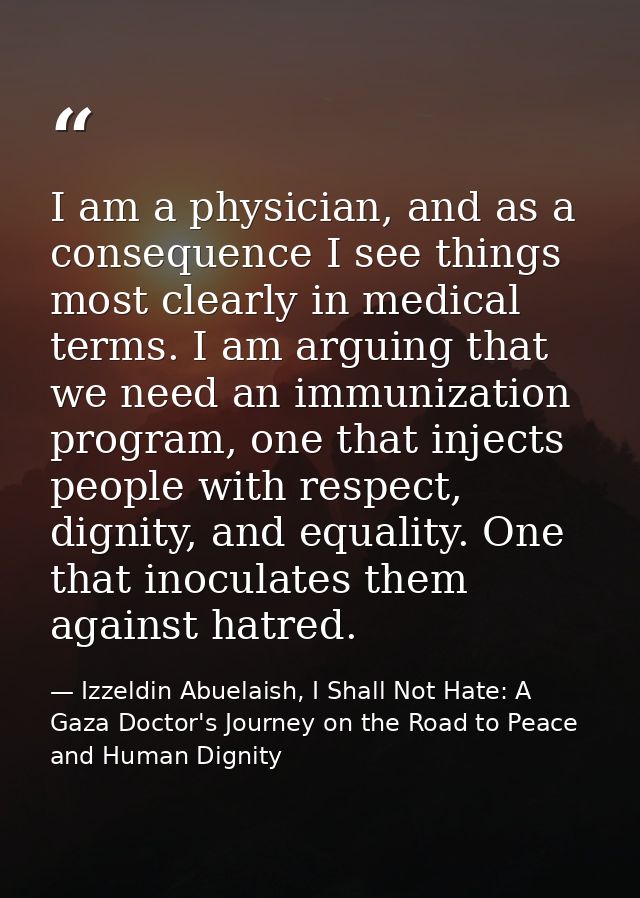 I am a physician, and as a consequence I see things most clearly in medical terms. I am arguing that we need an immuniza — Izzeldin Abuelaish, I Shall Not Hate: A Gaza Doctor's Journey on the Road to Peace and Human Dignity