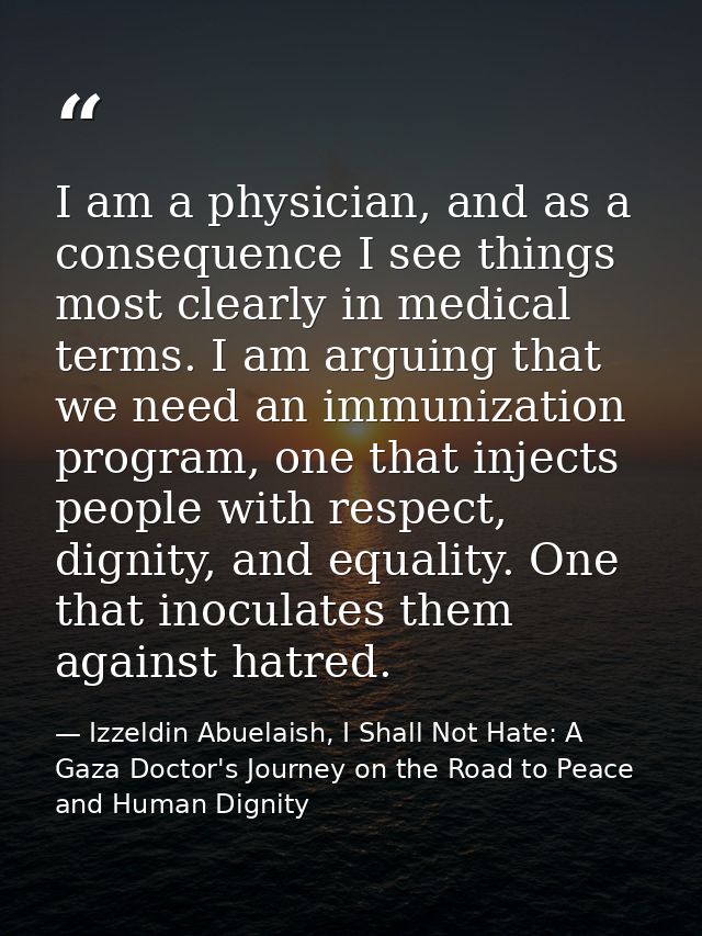 I am a physician, and as a consequence I see things most clearly in medical terms. I am arguing that we need an immuniza — Izzeldin Abuelaish, I Shall Not Hate: A Gaza Doctor's Journey on the Road to Peace and Human Dignity