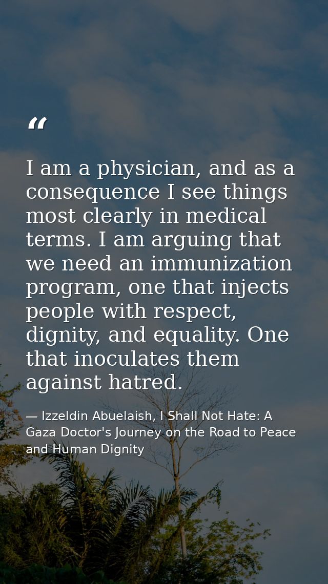 I am a physician, and as a consequence I see things most clearly in medical terms. I am arguing that we need an immuniza — Izzeldin Abuelaish, I Shall Not Hate: A Gaza Doctor's Journey on the Road to Peace and Human Dignity