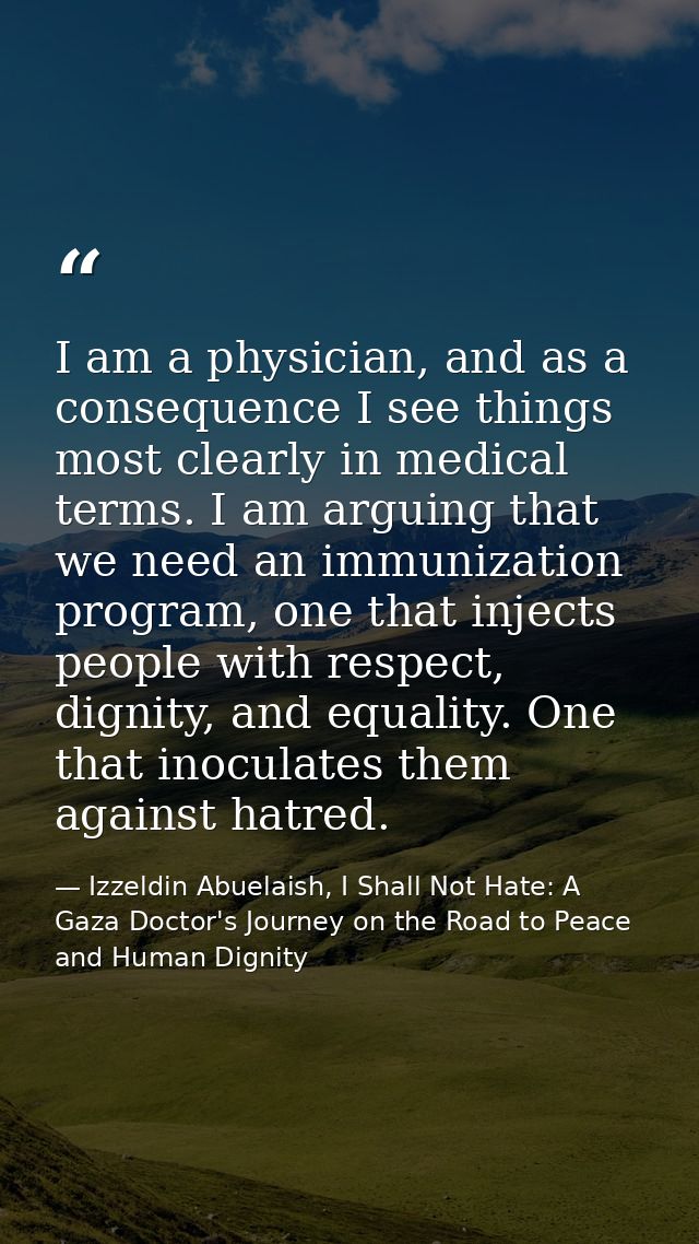 I am a physician, and as a consequence I see things most clearly in medical terms. I am arguing that we need an immuniza — Izzeldin Abuelaish, I Shall Not Hate: A Gaza Doctor's Journey on the Road to Peace and Human Dignity