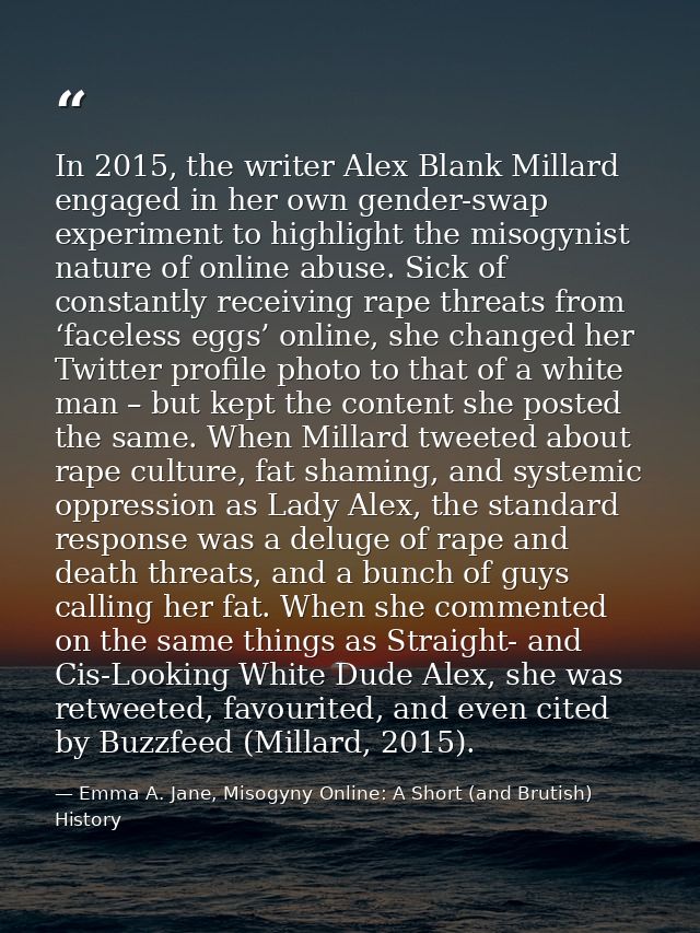 In 2015, the writer Alex Blank Millard engaged in her own gender-swap experiment to highlight the misogynist nature of o — Emma A. Jane, Misogyny Online: A Short (and Brutish) History
