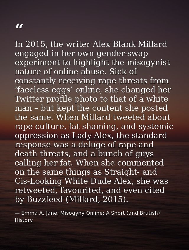 In 2015, the writer Alex Blank Millard engaged in her own gender-swap experiment to highlight the misogynist nature of o — Emma A. Jane, Misogyny Online: A Short (and Brutish) History