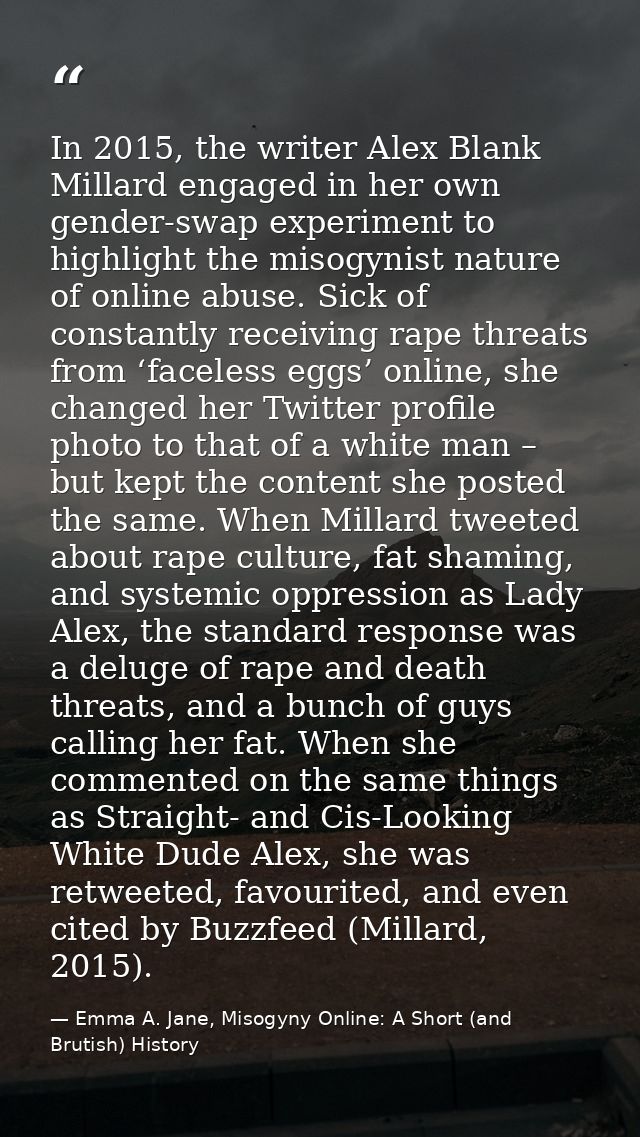 In 2015, the writer Alex Blank Millard engaged in her own gender-swap experiment to highlight the misogynist nature of o — Emma A. Jane, Misogyny Online: A Short (and Brutish) History