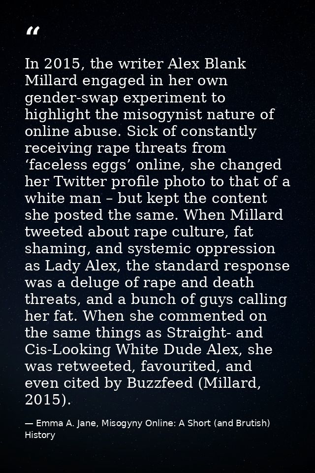 In 2015, the writer Alex Blank Millard engaged in her own gender-swap experiment to highlight the misogynist nature of o — Emma A. Jane, Misogyny Online: A Short (and Brutish) History