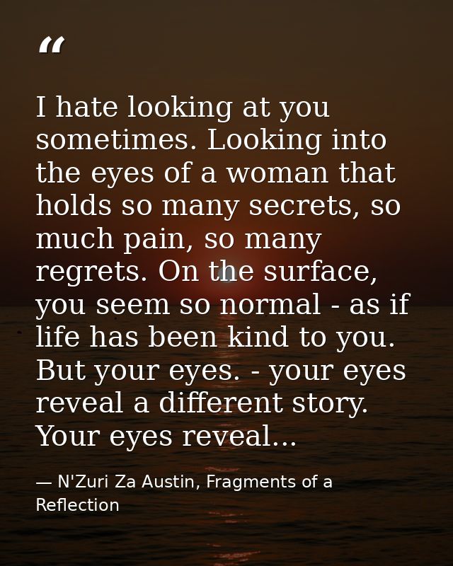 I hate looking at you sometimes. Looking into the eyes of a woman that holds so many secrets, so much pain, so many regr — N'Zuri Za Austin, Fragments of a Reflection