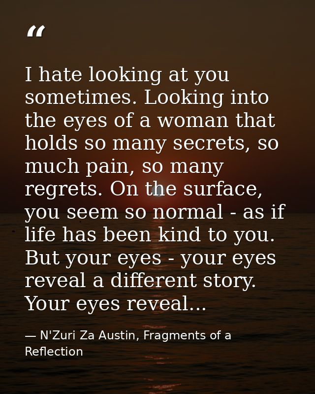 I hate looking at you sometimes. Looking into the eyes of a woman that holds so many secrets, so much pain, so many regr — N'Zuri Za Austin, Fragments of a Reflection