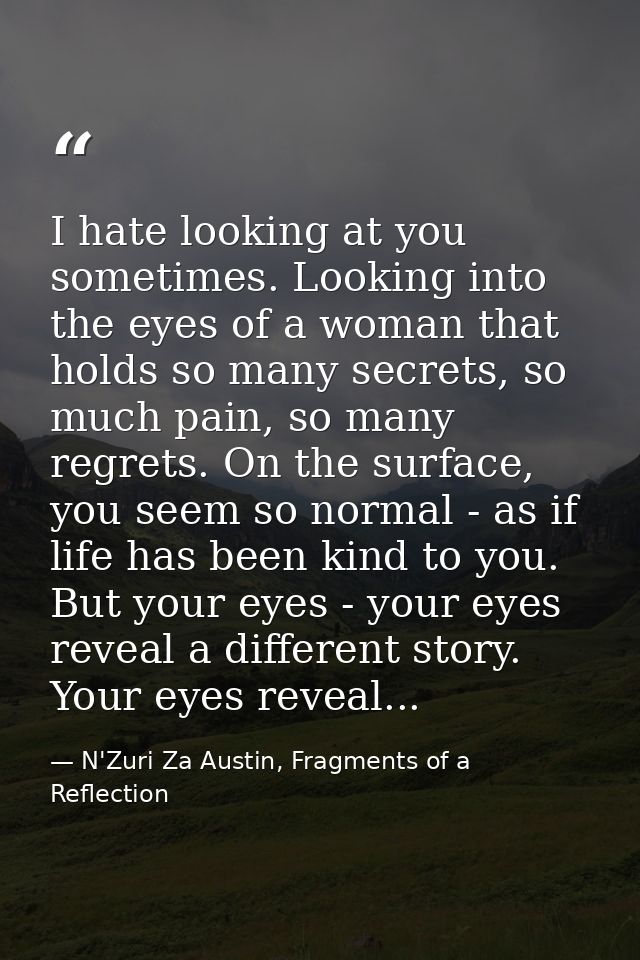 I hate looking at you sometimes. Looking into the eyes of a woman that holds so many secrets, so much pain, so many regr — N'Zuri Za Austin, Fragments of a Reflection