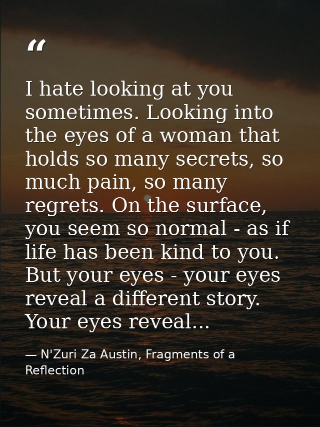I hate looking at you sometimes. Looking into the eyes of a woman that holds so many secrets, so much pain, so many regr — N'Zuri Za Austin, Fragments of a Reflection
