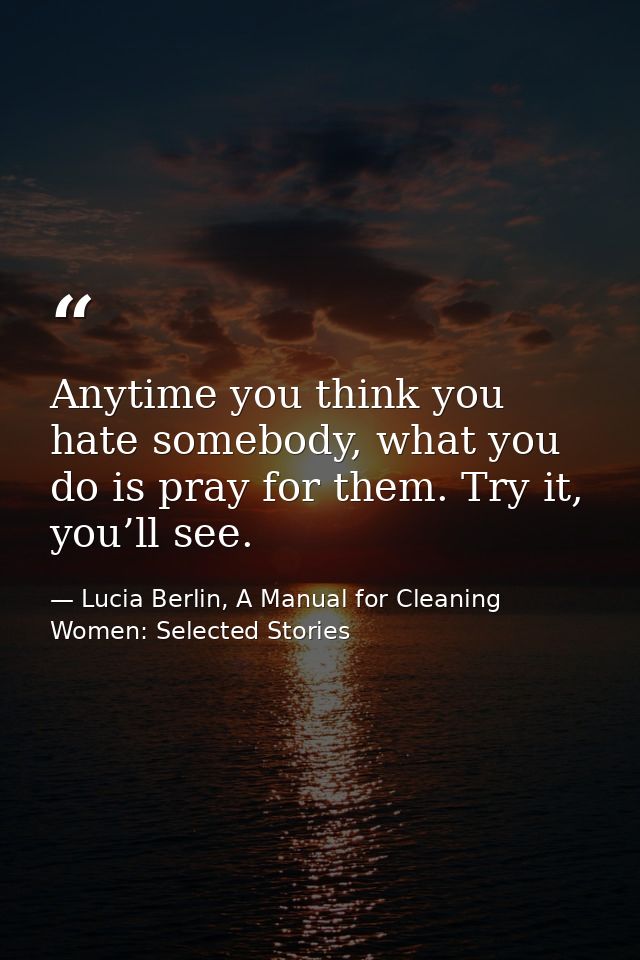 Anytime you think you hate somebody, what you do is pray for them. Try it, you’ll see. — Lucia Berlin, A Manual for Cleaning Women: Selected Stories
