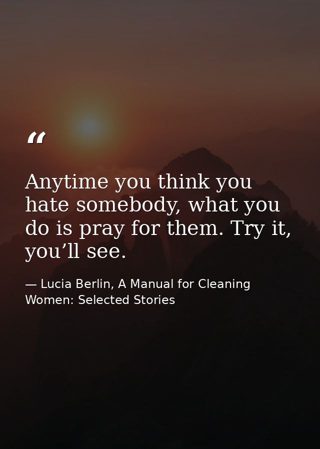 Anytime you think you hate somebody, what you do is pray for them. Try it, you’ll see. — Lucia Berlin, A Manual for Cleaning Women: Selected Stories