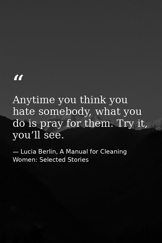 Anytime you think you hate somebody, what you do is pray for them. Try it, you’ll see. — Lucia Berlin, A Manual for Cleaning Women: Selected Stories