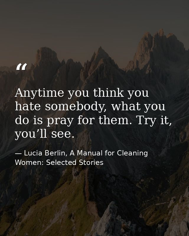 Anytime you think you hate somebody, what you do is pray for them. Try it, you’ll see. — Lucia Berlin, A Manual for Cleaning Women: Selected Stories
