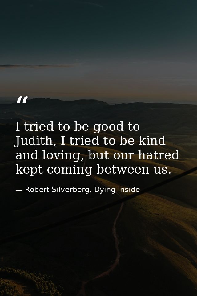 I tried to be good to Judith, I tried to be kind and loving, but our hatred kept coming between us. — Robert Silverberg, Dying Inside