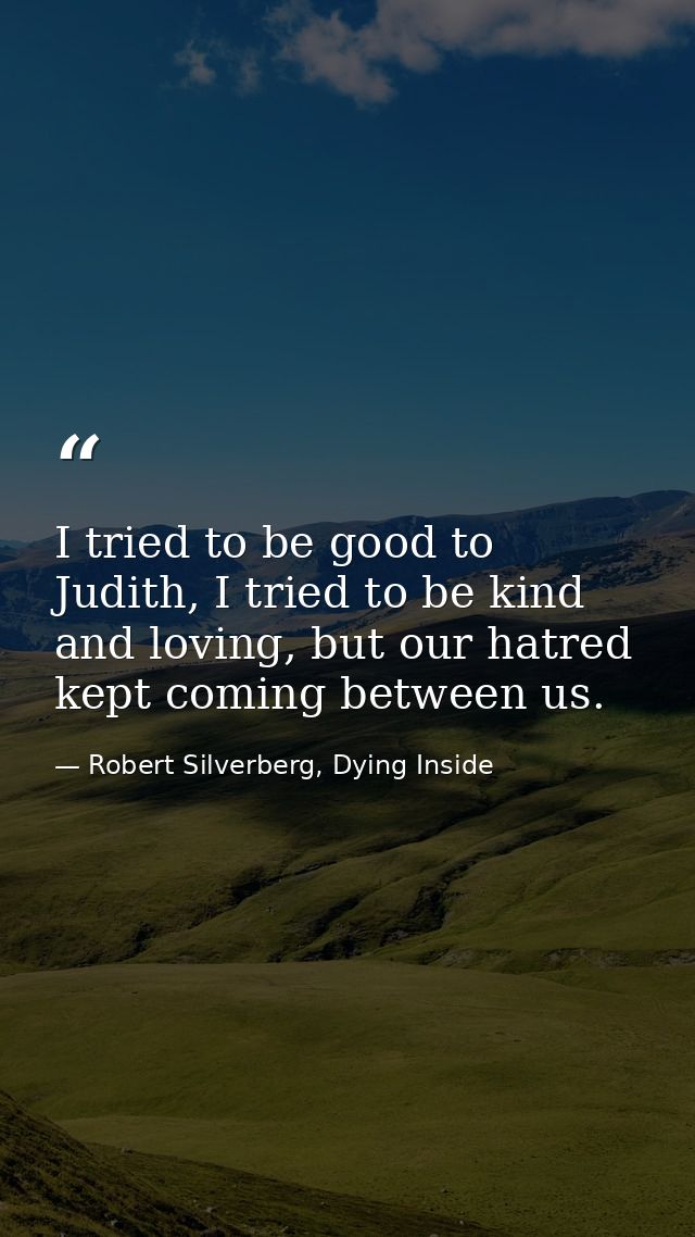 I tried to be good to Judith, I tried to be kind and loving, but our hatred kept coming between us. — Robert Silverberg, Dying Inside