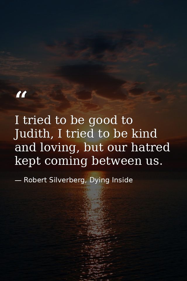 I tried to be good to Judith, I tried to be kind and loving, but our hatred kept coming between us. — Robert Silverberg, Dying Inside