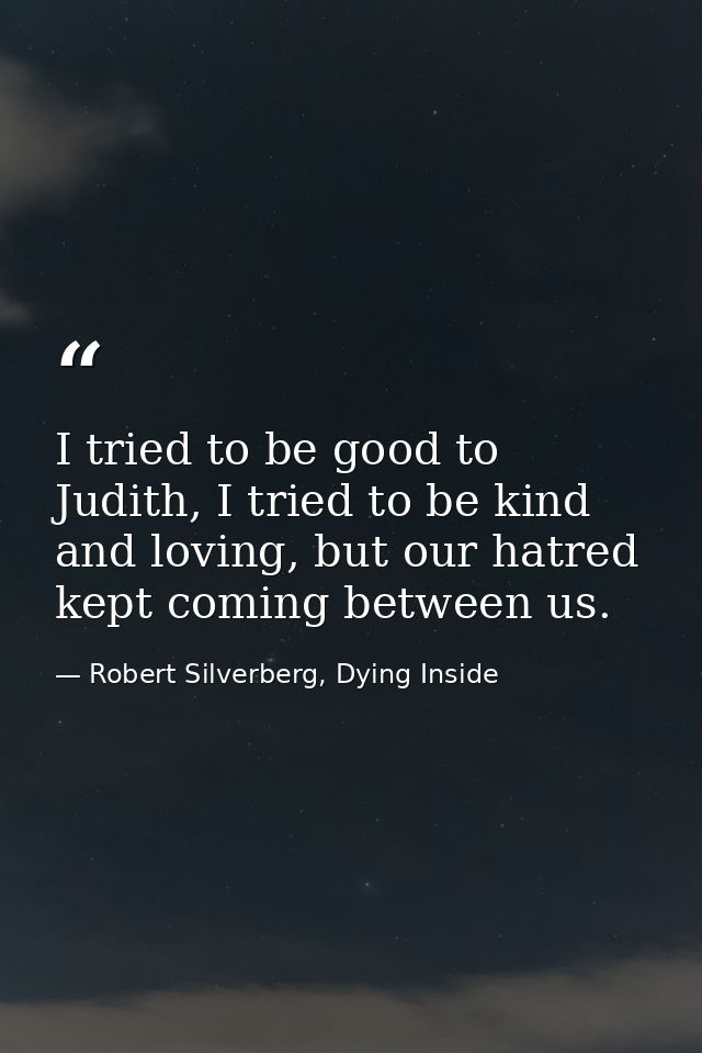 I tried to be good to Judith, I tried to be kind and loving, but our hatred kept coming between us. — Robert Silverberg, Dying Inside
