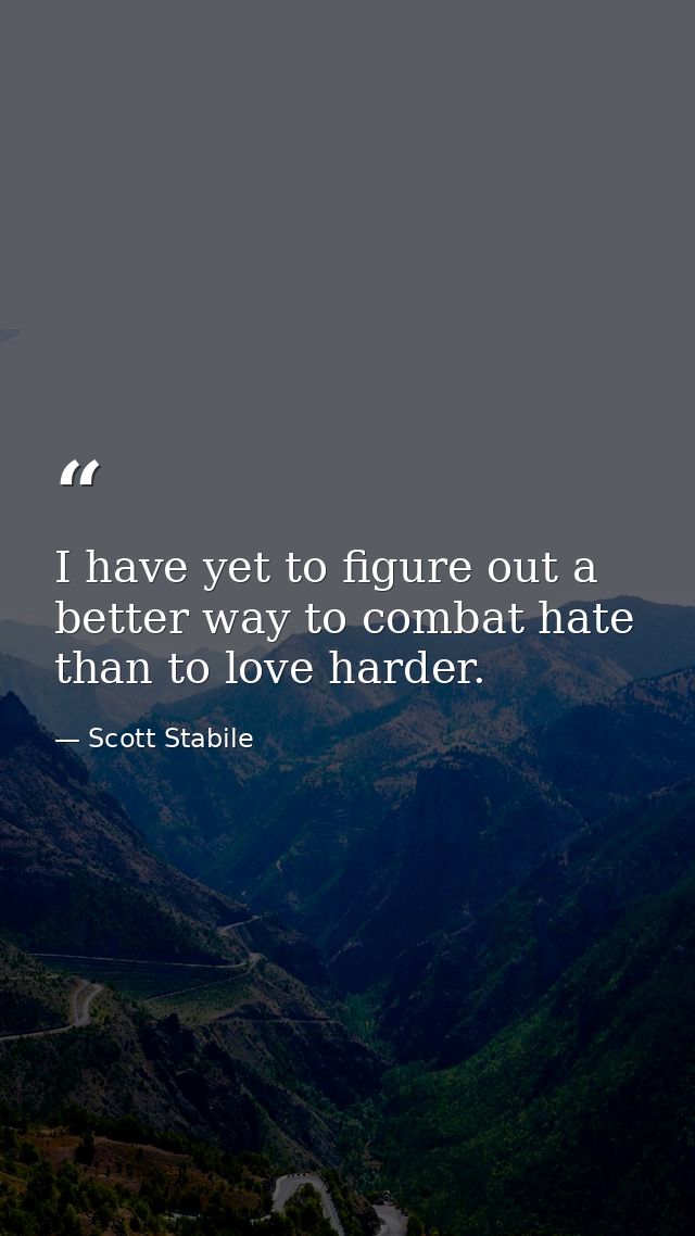 I have yet to figure out a better way to combat hate than to love harder. — Scott Stabile
