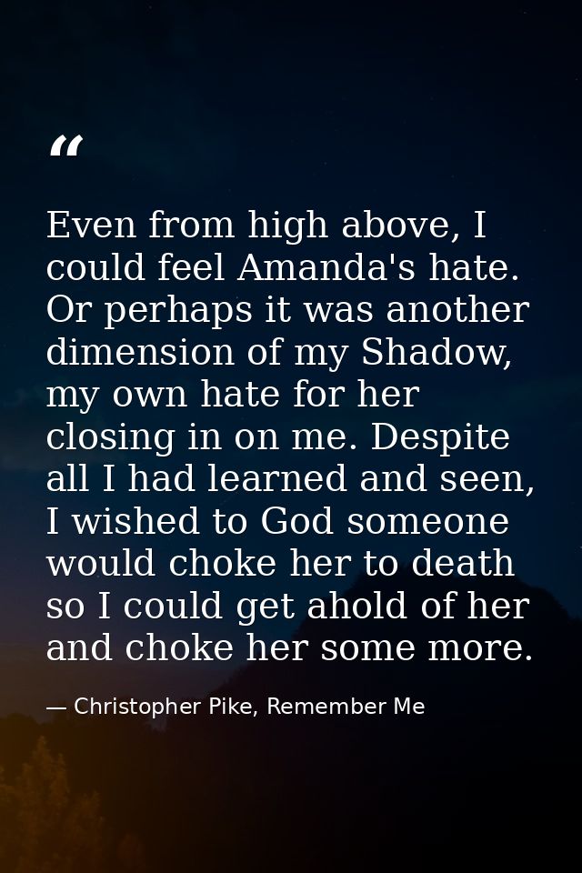 Even from high above, I could feel Amanda's hate. Or perhaps it was another dimension of my Shadow, my own hate for her  — Christopher Pike, Remember Me