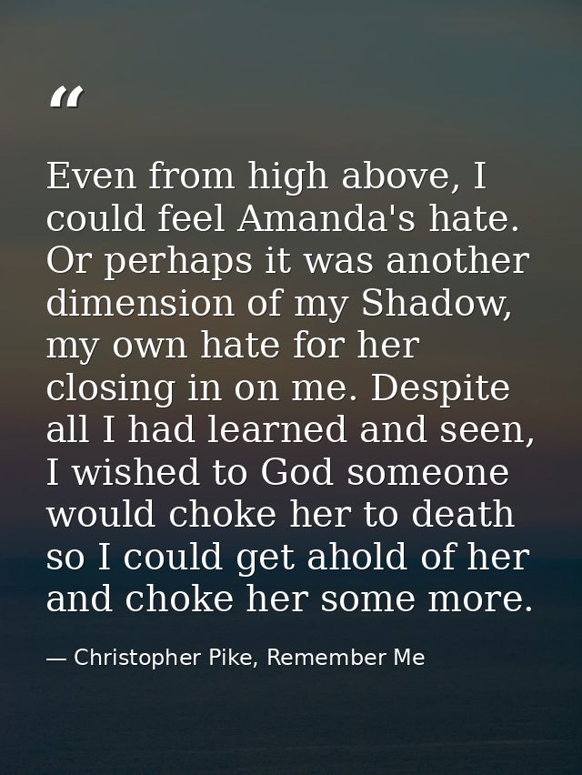 Even from high above, I could feel Amanda's hate. Or perhaps it was another dimension of my Shadow, my own hate for her  — Christopher Pike, Remember Me