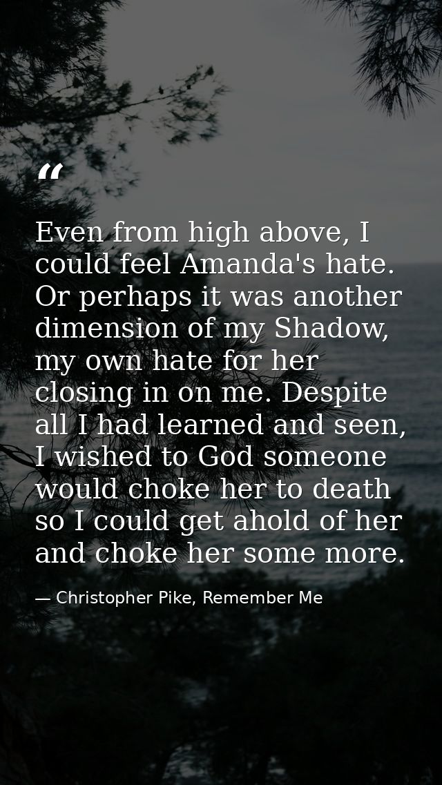 Even from high above, I could feel Amanda's hate. Or perhaps it was another dimension of my Shadow, my own hate for her  — Christopher Pike, Remember Me