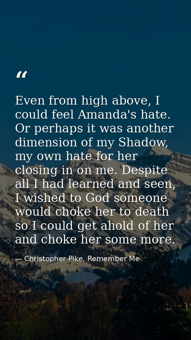 Even from high above, I could feel Amanda's hate. Or perhaps it was another dimension of my Shadow, my own hate for her  — Christopher Pike, Remember Me