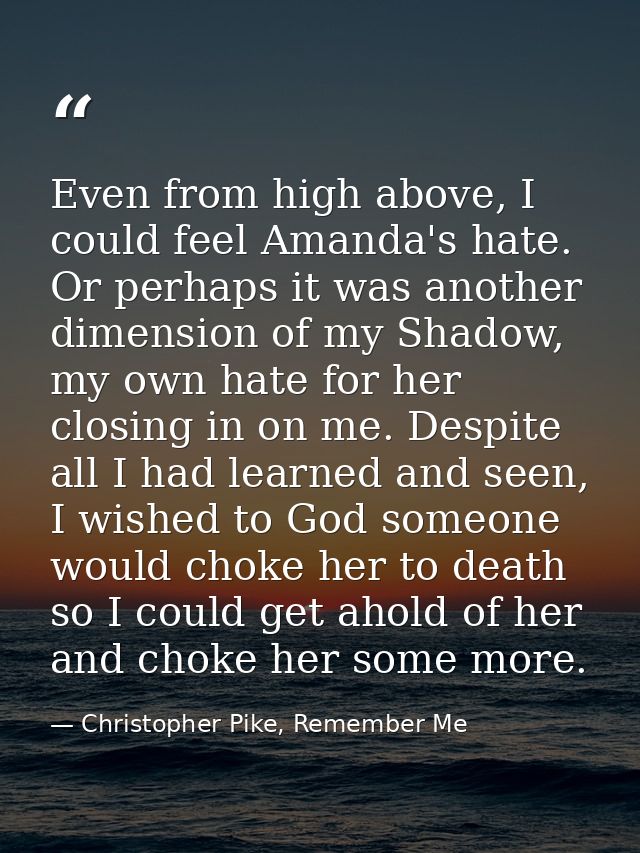 Even from high above, I could feel Amanda's hate. Or perhaps it was another dimension of my Shadow, my own hate for her  — Christopher Pike, Remember Me