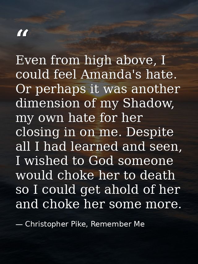 Even from high above, I could feel Amanda's hate. Or perhaps it was another dimension of my Shadow, my own hate for her  — Christopher Pike, Remember Me