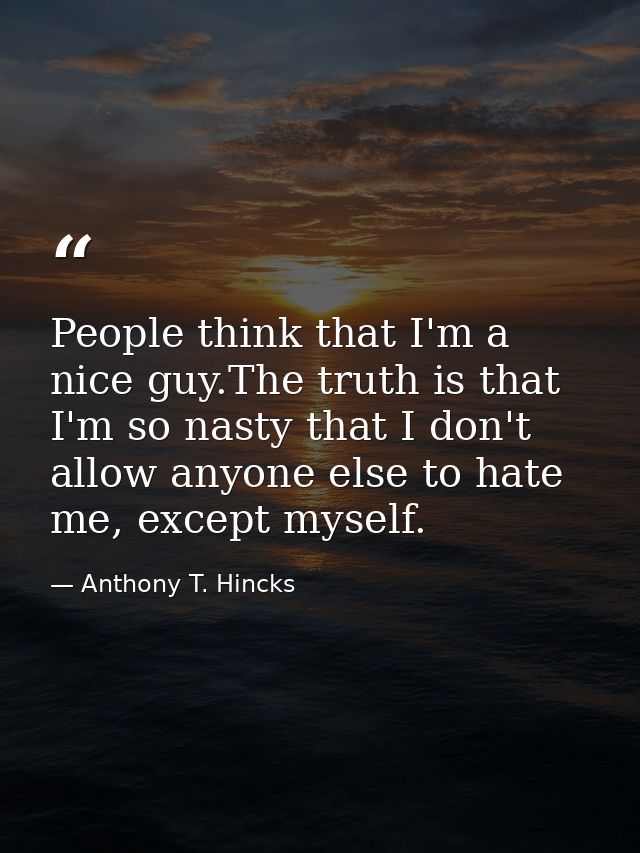 People think that I'm a nice guy.The truth is that I'm so nasty that I don't allow anyone else to hate me, except myself — Anthony T. Hincks