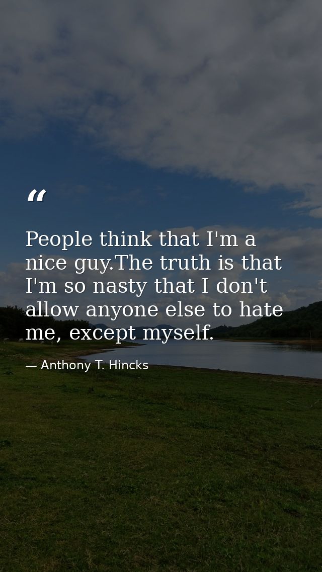 People think that I'm a nice guy.The truth is that I'm so nasty that I don't allow anyone else to hate me, except myself — Anthony T. Hincks