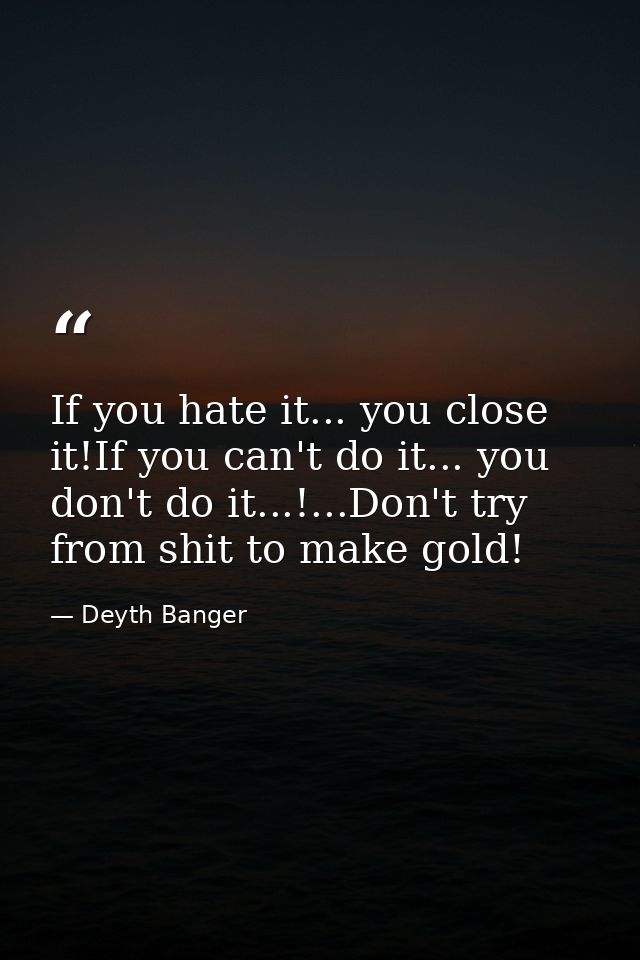 If you hate it... you close it!If you can't do it... you don't do it...!...Don't try from shit to make gold! — Deyth Banger