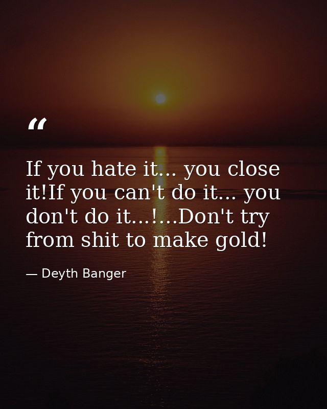 If you hate it... you close it!If you can't do it... you don't do it...!...Don't try from shit to make gold! — Deyth Banger