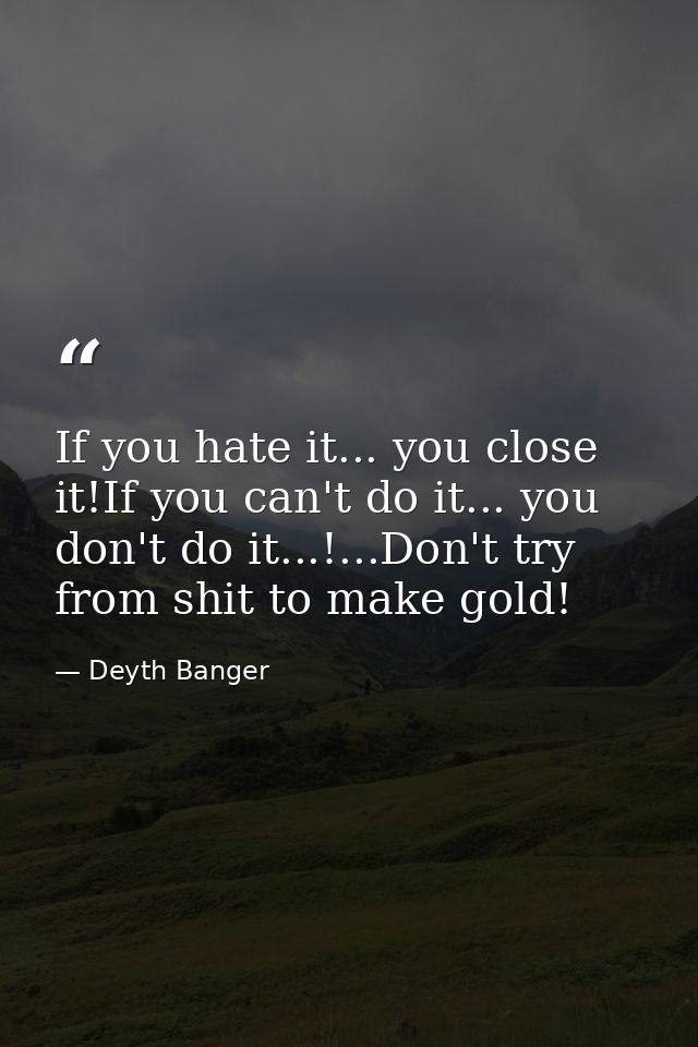 If you hate it... you close it!If you can't do it... you don't do it...!...Don't try from shit to make gold! — Deyth Banger