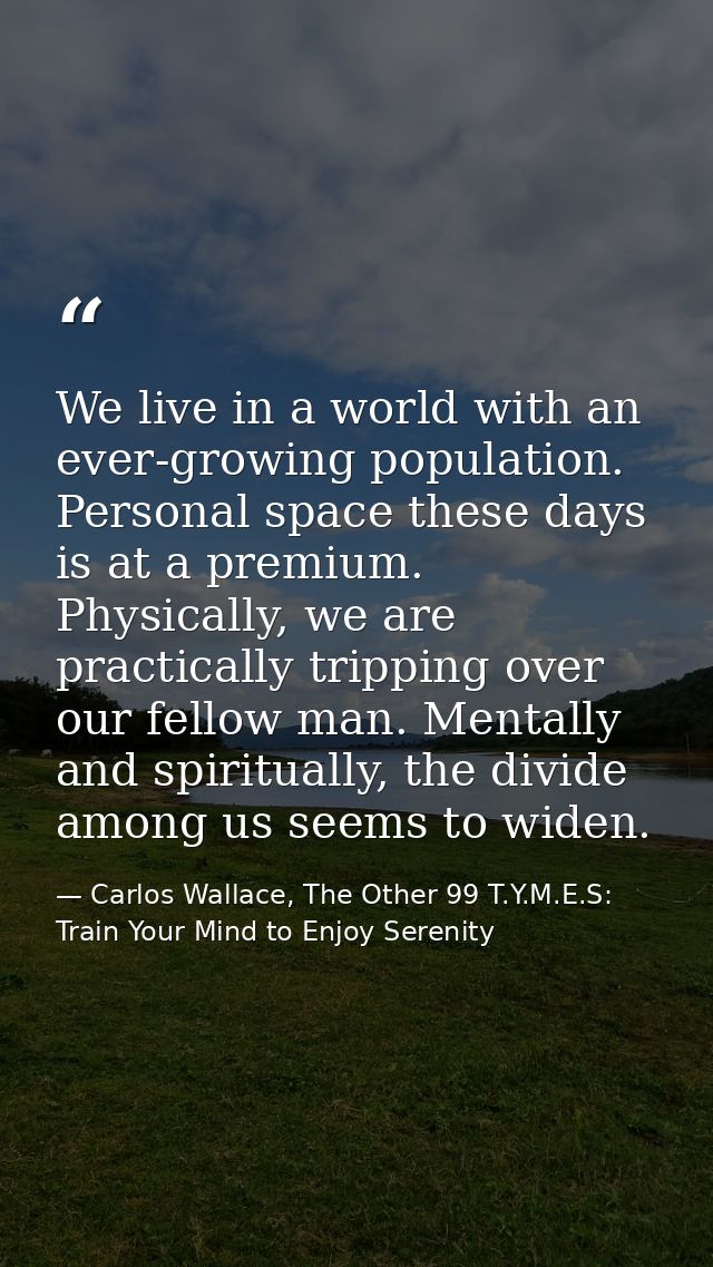 We live in a world with an ever-growing population. Personal space these days is at a premium. Physically, we are practi — Carlos Wallace, The Other 99 T.Y.M.E.S: Train Your Mind to Enjoy Serenity