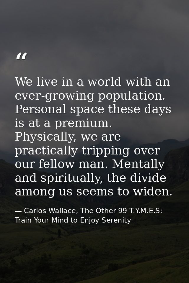 We live in a world with an ever-growing population. Personal space these days is at a premium. Physically, we are practi — Carlos Wallace, The Other 99 T.Y.M.E.S: Train Your Mind to Enjoy Serenity