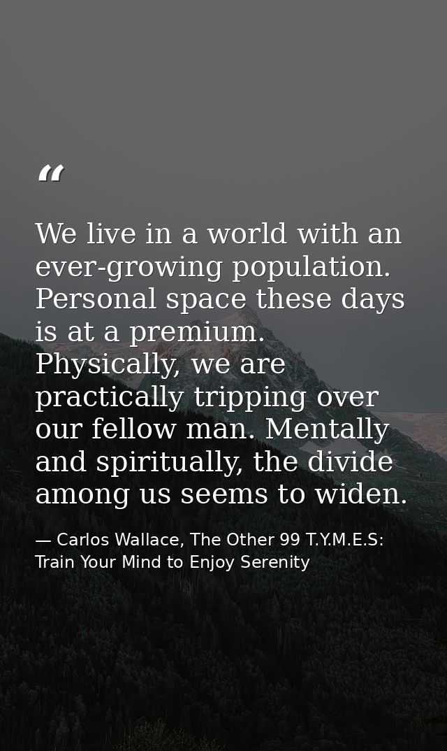 We live in a world with an ever-growing population. Personal space these days is at a premium. Physically, we are practi — Carlos Wallace, The Other 99 T.Y.M.E.S: Train Your Mind to Enjoy Serenity