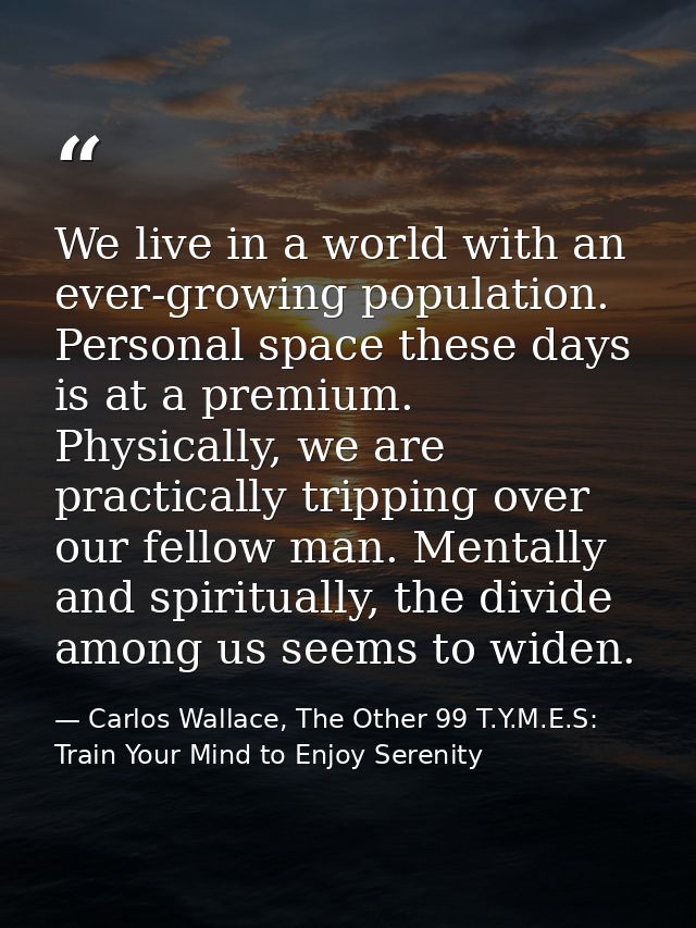 We live in a world with an ever-growing population. Personal space these days is at a premium. Physically, we are practi — Carlos Wallace, The Other 99 T.Y.M.E.S: Train Your Mind to Enjoy Serenity