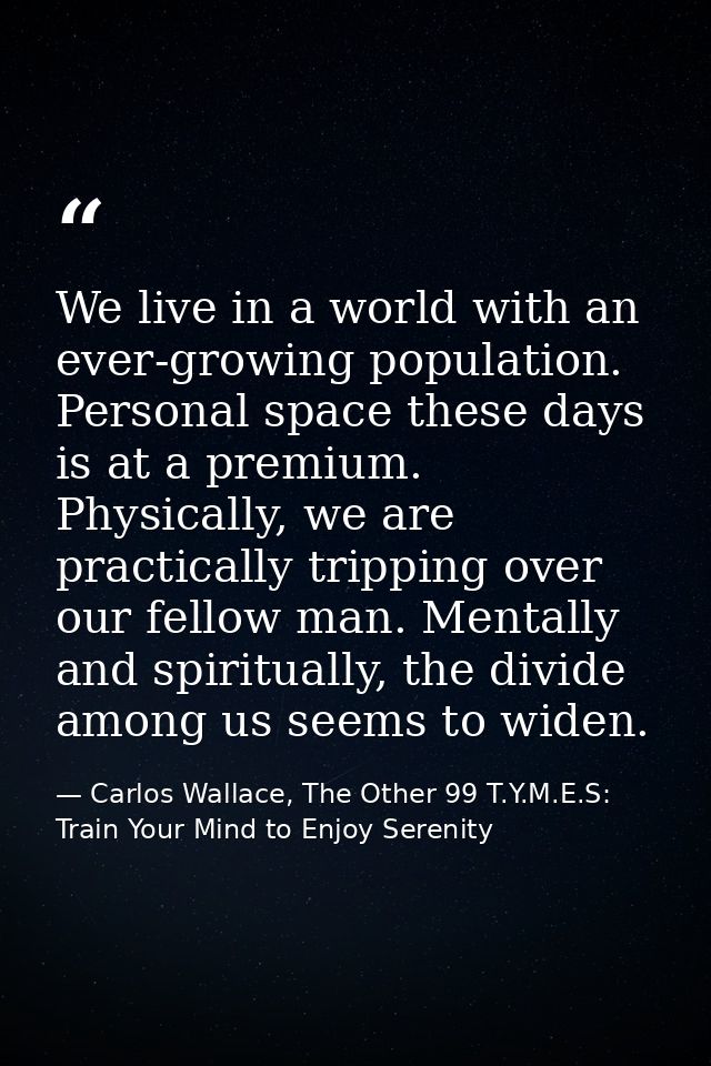 We live in a world with an ever-growing population. Personal space these days is at a premium. Physically, we are practi — Carlos Wallace, The Other 99 T.Y.M.E.S: Train Your Mind to Enjoy Serenity