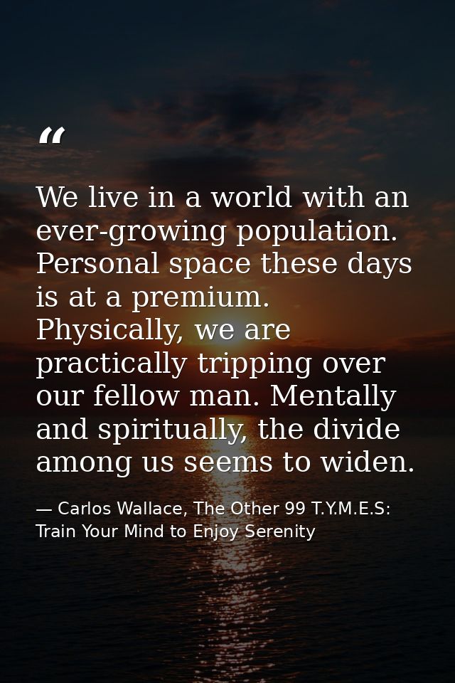 We live in a world with an ever-growing population. Personal space these days is at a premium. Physically, we are practi — Carlos Wallace, The Other 99 T.Y.M.E.S: Train Your Mind to Enjoy Serenity