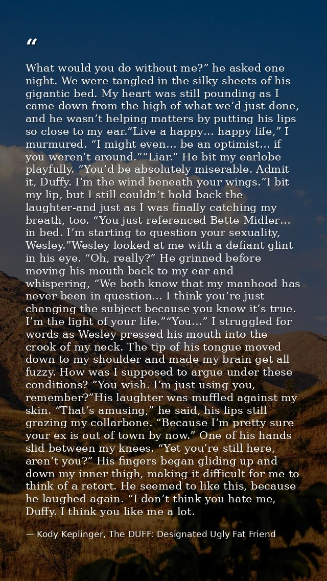What would you do without me?” he asked one night. We were tangled in the silky sheets of his gigantic bed. My heart was — Kody Keplinger, The DUFF: Designated Ugly Fat Friend