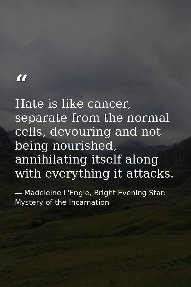 Hate is like cancer, separate from the normal cells, devouring and not being nourished, annihilating itself along with e — Madeleine L'Engle, Bright Evening Star: Mystery of the Incarnation