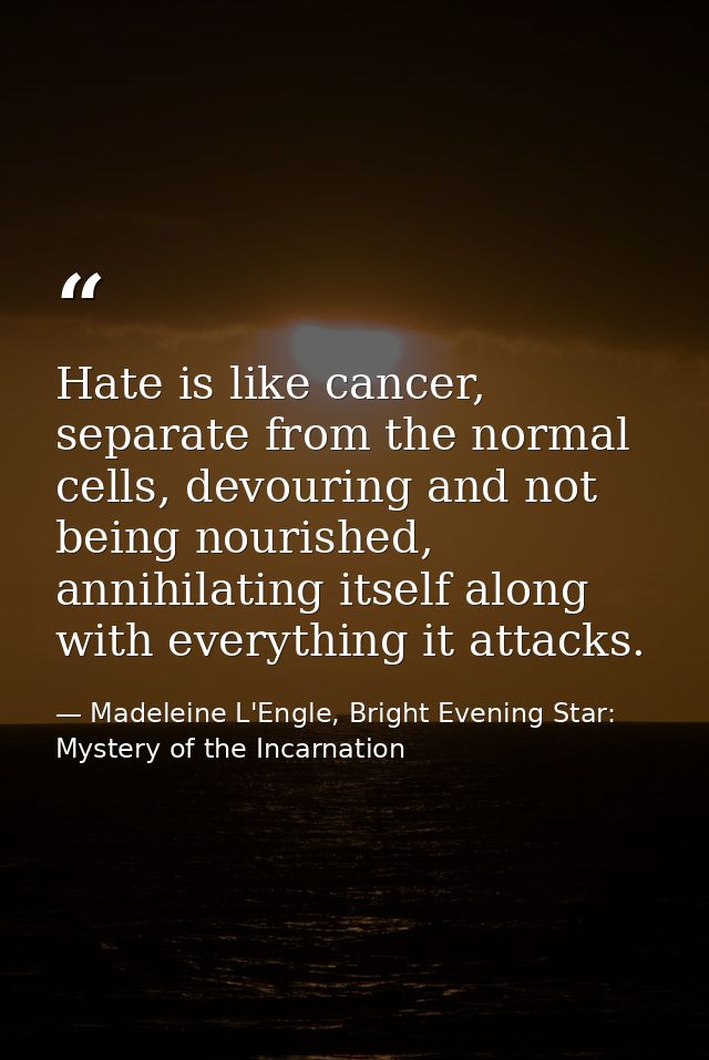 Hate is like cancer, separate from the normal cells, devouring and not being nourished, annihilating itself along with e — Madeleine L'Engle, Bright Evening Star: Mystery of the Incarnation