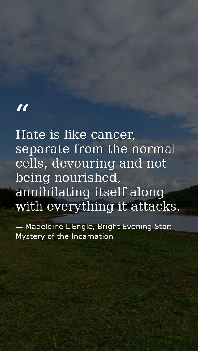 Hate is like cancer, separate from the normal cells, devouring and not being nourished, annihilating itself along with e — Madeleine L'Engle, Bright Evening Star: Mystery of the Incarnation