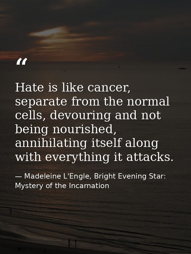 Hate is like cancer, separate from the normal cells, devouring and not being nourished, annihilating itself along with e — Madeleine L'Engle, Bright Evening Star: Mystery of the Incarnation