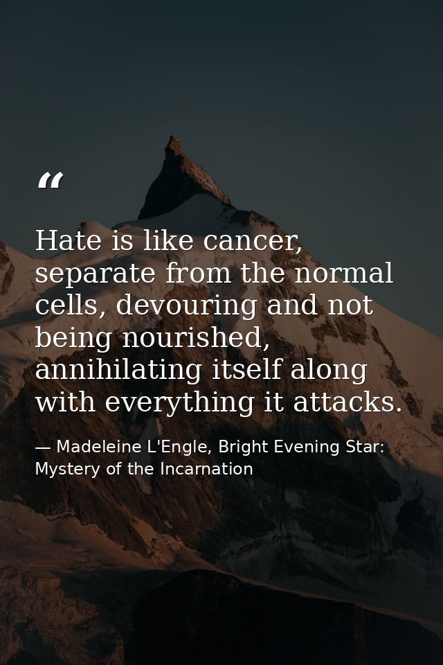 Hate is like cancer, separate from the normal cells, devouring and not being nourished, annihilating itself along with e — Madeleine L'Engle, Bright Evening Star: Mystery of the Incarnation