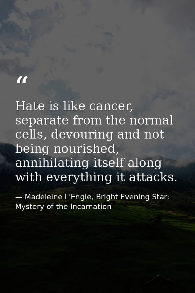 Hate is like cancer, separate from the normal cells, devouring and not being nourished, annihilating itself along with e — Madeleine L'Engle, Bright Evening Star: Mystery of the Incarnation