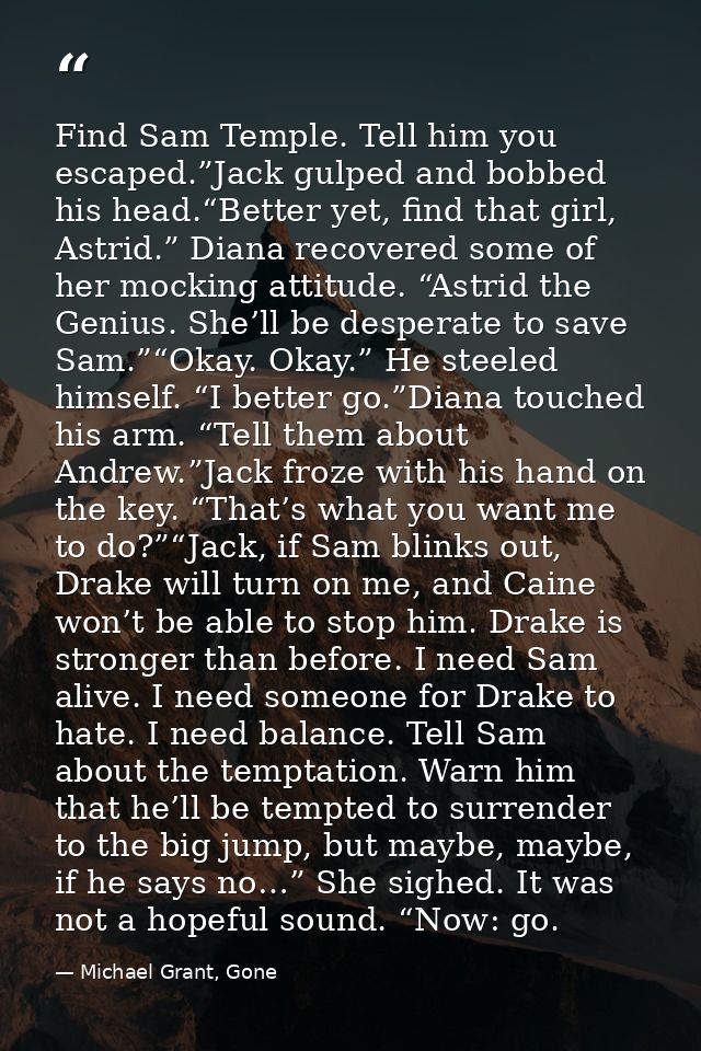 Find Sam Temple. Tell him you escaped.”Jack gulped and bobbed his head.“Better yet, find that girl, Astrid.” Diana recov — Michael Grant, Gone
